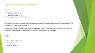 Example of functional interface
Ex 1 :
In Java 8, Sun Micro System introduced @Functional Interface annotation to specify that the
interface is Functional Interface.
Inside Functional Interface we have to take exactly only one abstract method.If we are not
declaring that abstract method then compiler gives an error message.
Ex 2 :
Interface Interf {
public void m1();
default void m2() {
System.out.println(“hello”); }
}
@Functional Interface
Interface Interf
{
public void m1();
}
 