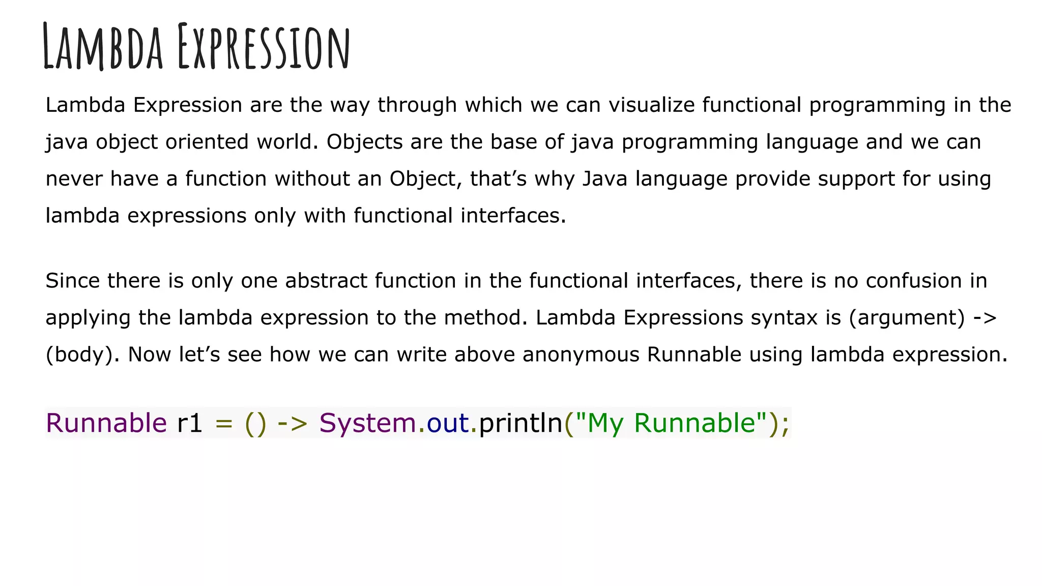 Lambda Expression
Lambda Expression are the way through which we can visualize functional programming in the
java object oriented world. Objects are the base of java programming language and we can
never have a function without an Object, that’s why Java language provide support for using
lambda expressions only with functional interfaces.
Since there is only one abstract function in the functional interfaces, there is no confusion in
applying the lambda expression to the method. Lambda Expressions syntax is (argument) ->
(body). Now let’s see how we can write above anonymous Runnable using lambda expression.
Runnable r1 = () -> System.out.println("My Runnable");
 