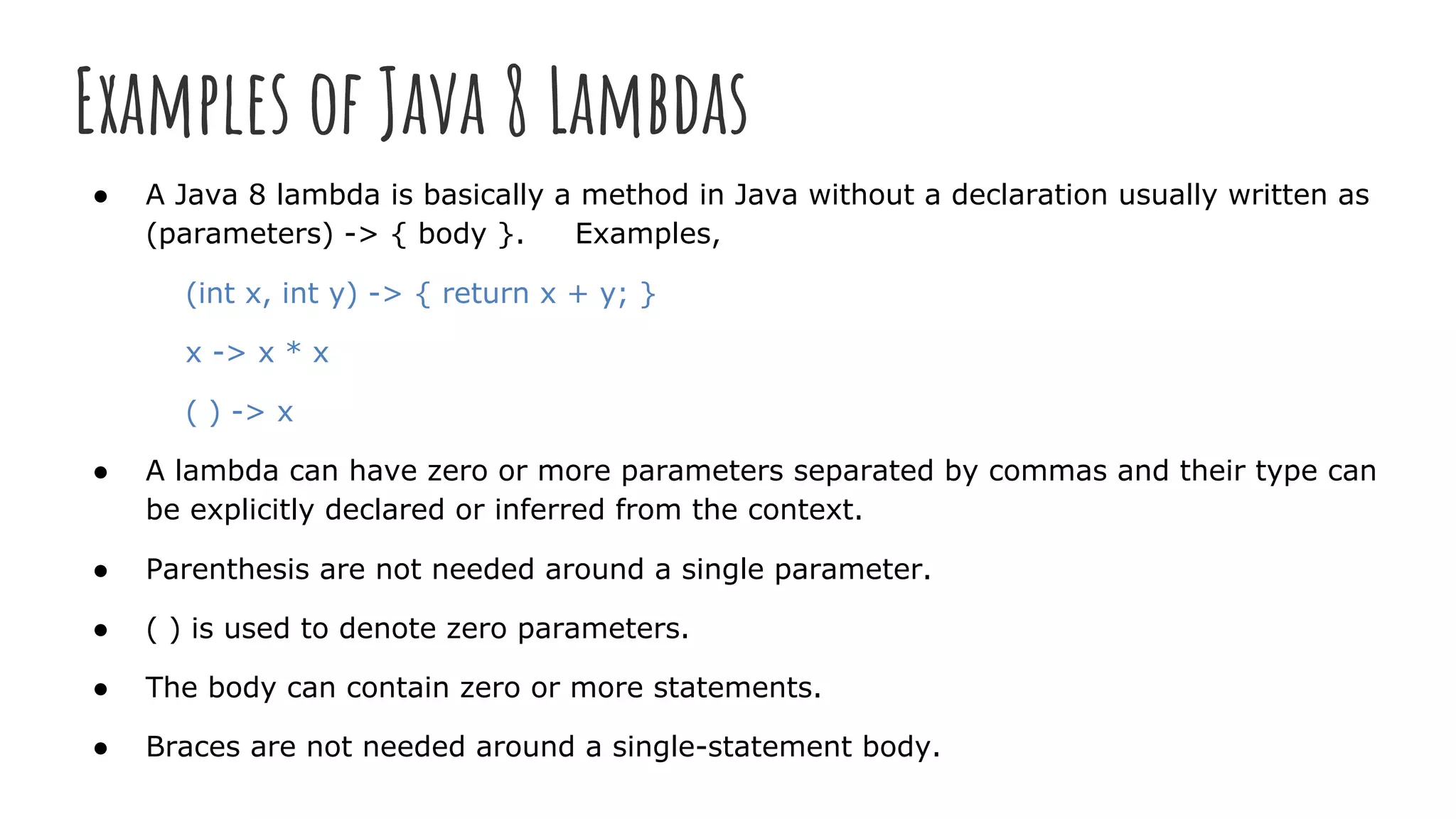 Examples of Java 8 Lambdas
● A Java 8 lambda is basically a method in Java without a declaration usually written as
(parameters) -> { body }. Examples,
(int x, int y) -> { return x + y; }
x -> x * x
( ) -> x
● A lambda can have zero or more parameters separated by commas and their type can
be explicitly declared or inferred from the context.
● Parenthesis are not needed around a single parameter.
● ( ) is used to denote zero parameters.
● The body can contain zero or more statements.
● Braces are not needed around a single-statement body.
 