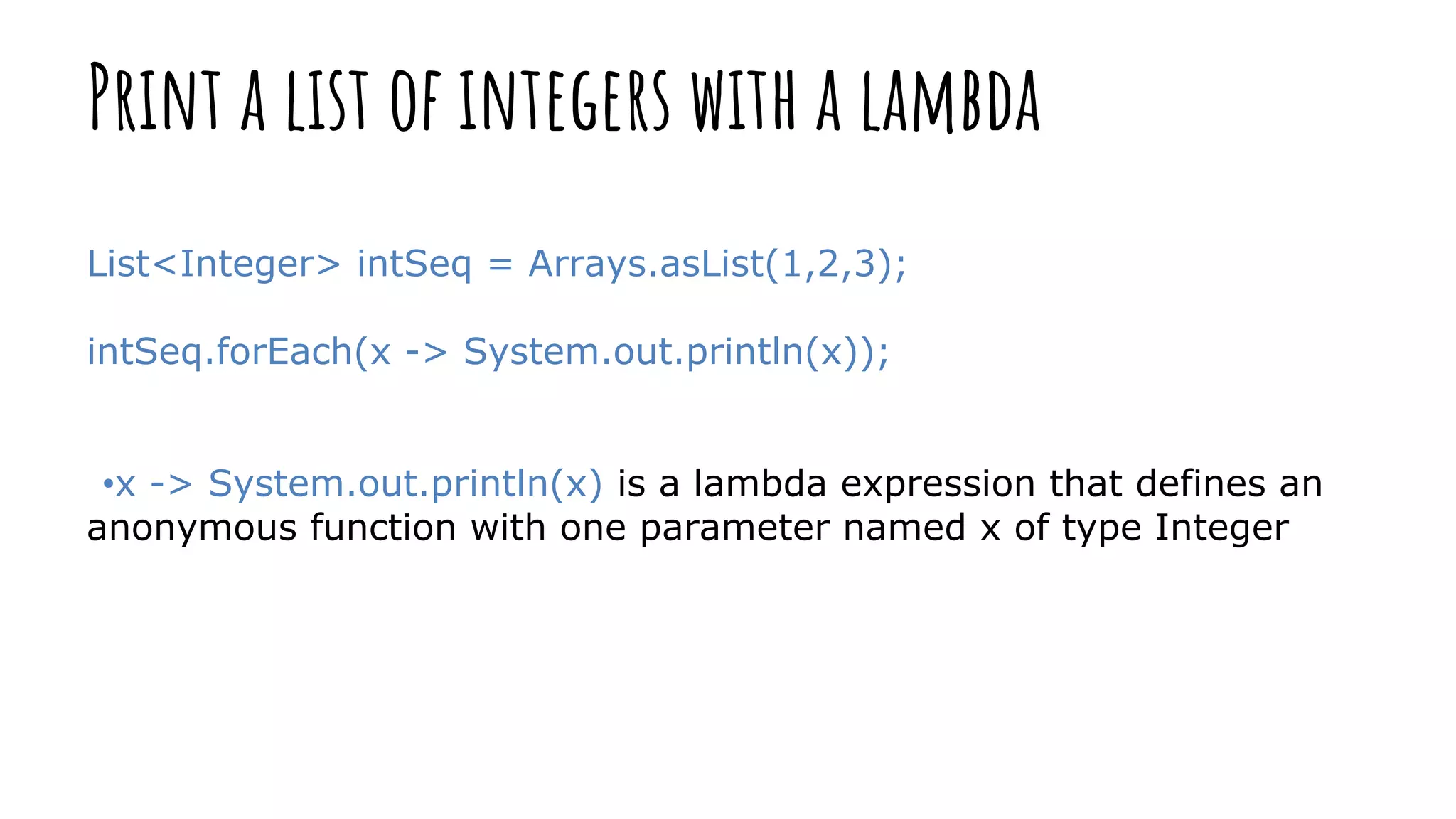Print a list of integers with a lambda
List<Integer> intSeq = Arrays.asList(1,2,3);
intSeq.forEach(x -> System.out.println(x));
•x -> System.out.println(x) is a lambda expression that defines an
anonymous function with one parameter named x of type Integer
 