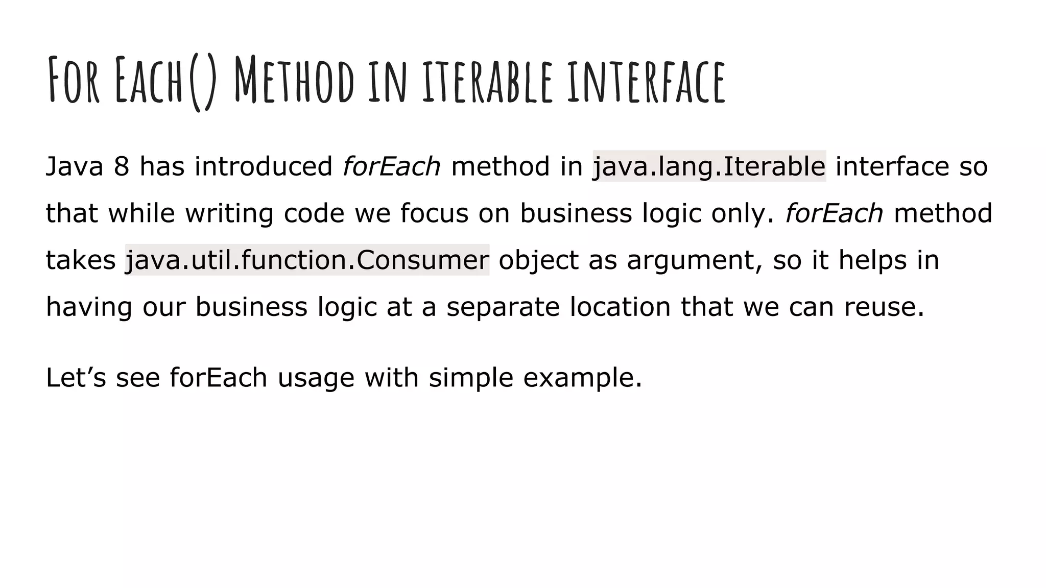 For Each() Method in iterable interface
Java 8 has introduced forEach method in java.lang.Iterable interface so
that while writing code we focus on business logic only. forEach method
takes java.util.function.Consumer object as argument, so it helps in
having our business logic at a separate location that we can reuse.
Let’s see forEach usage with simple example.
 