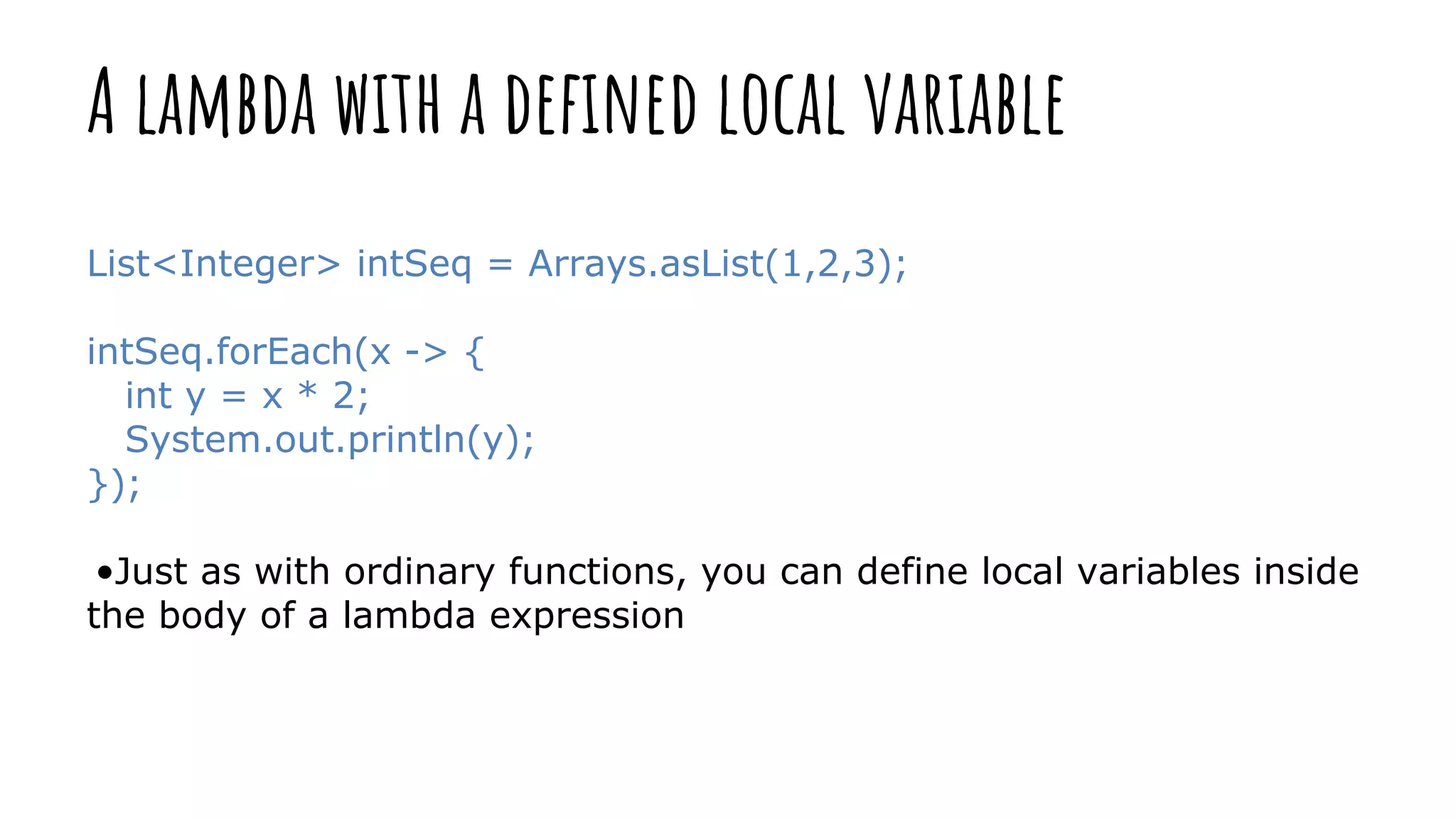 A lambda with a defined local variable
List<Integer> intSeq = Arrays.asList(1,2,3);
intSeq.forEach(x -> {
int y = x * 2;
System.out.println(y);
});
•Just as with ordinary functions, you can define local variables inside
the body of a lambda expression
 