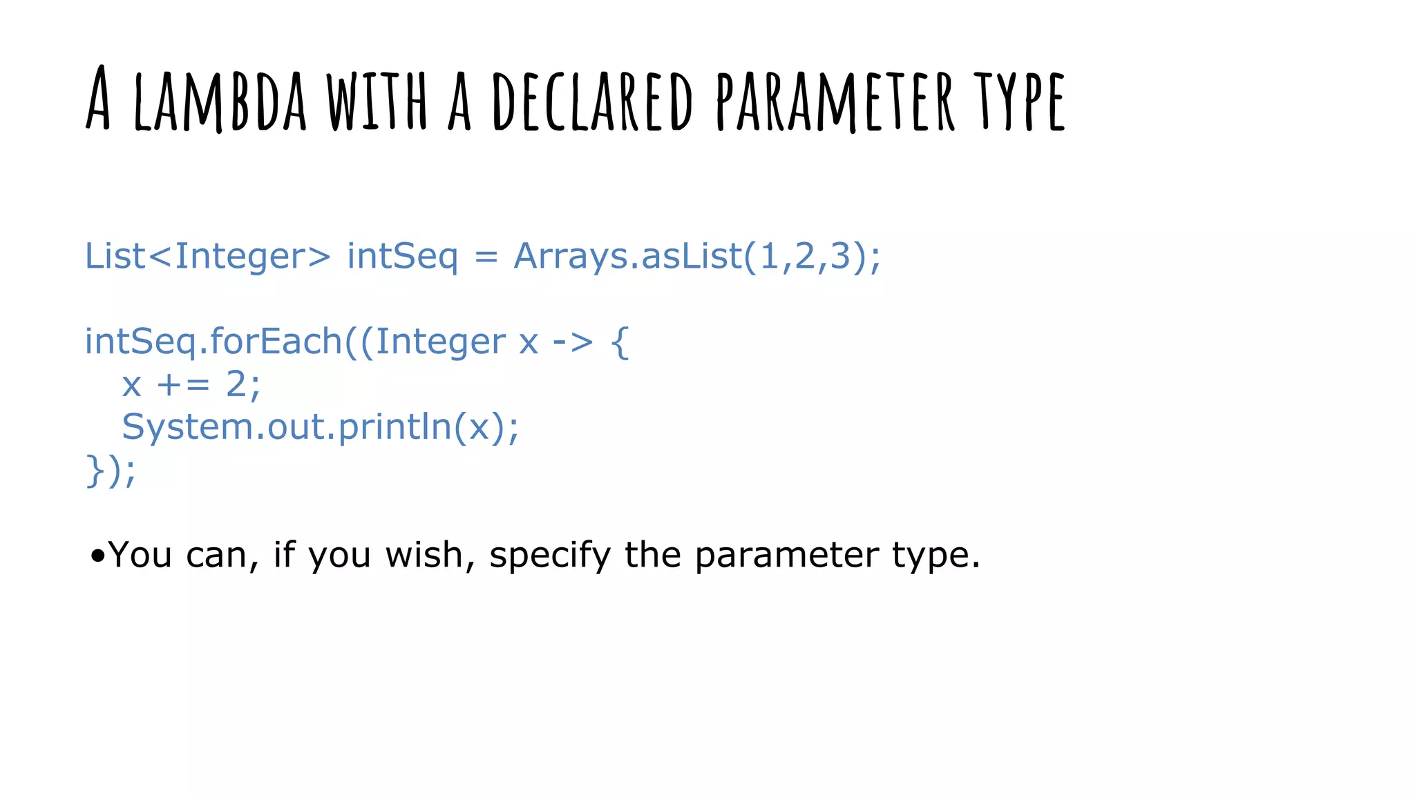 A lambda with a declared parameter type
List<Integer> intSeq = Arrays.asList(1,2,3);
intSeq.forEach((Integer x -> {
x += 2;
System.out.println(x);
});
•You can, if you wish, specify the parameter type.
 