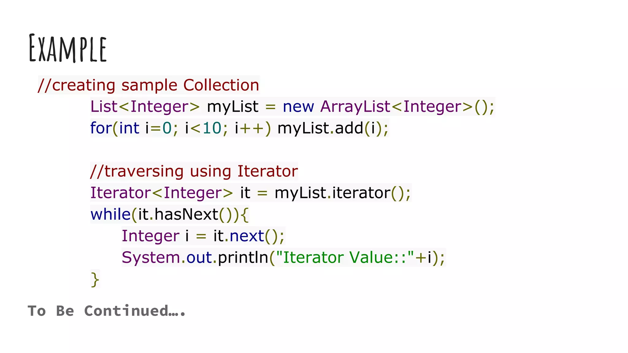 Example
//creating sample Collection
List<Integer> myList = new ArrayList<Integer>();
for(int i=0; i<10; i++) myList.add(i);
//traversing using Iterator
Iterator<Integer> it = myList.iterator();
while(it.hasNext()){
Integer i = it.next();
System.out.println("Iterator Value::"+i);
}
To Be Continued….
 