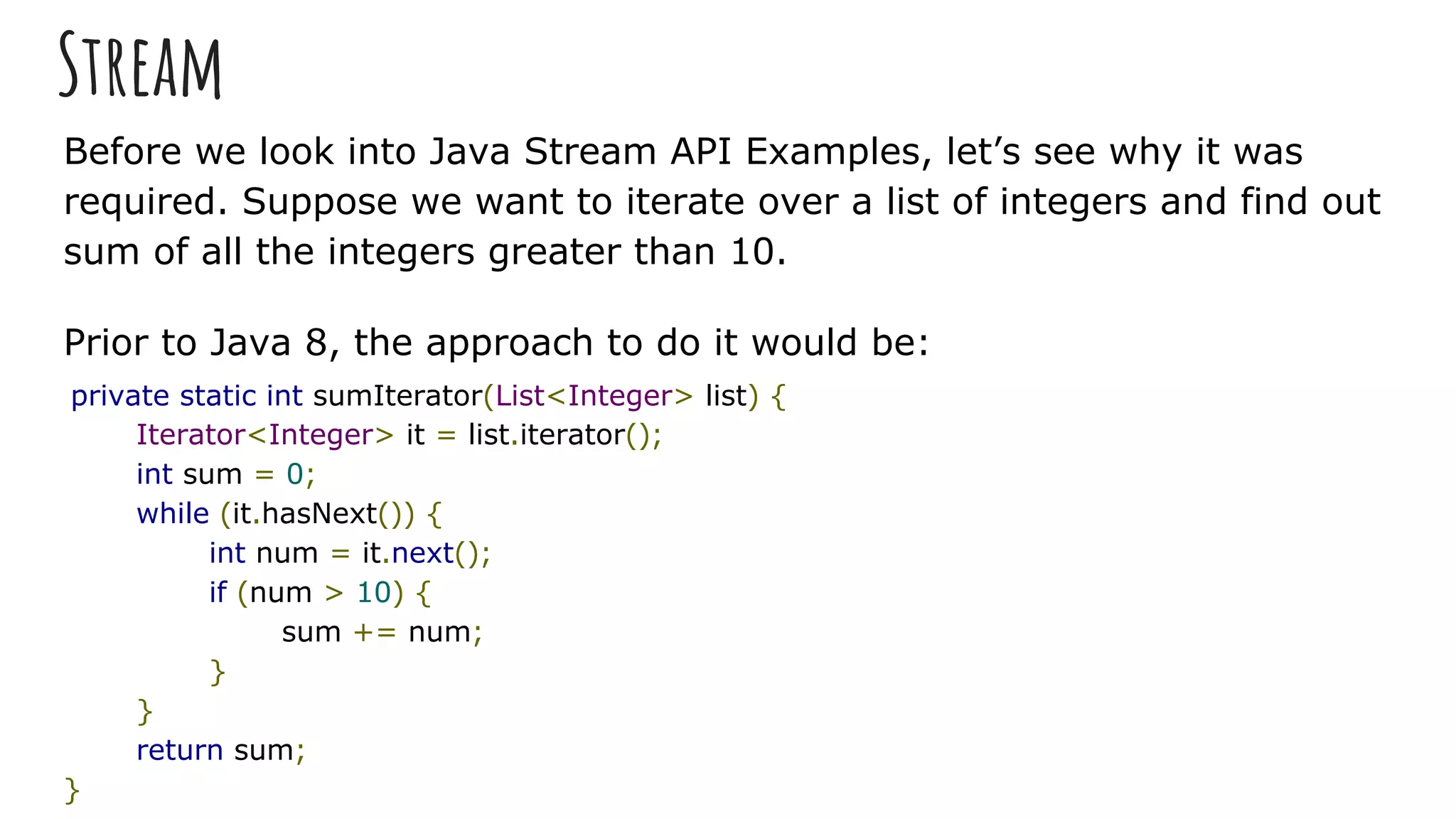 Stream
Before we look into Java Stream API Examples, let’s see why it was
required. Suppose we want to iterate over a list of integers and find out
sum of all the integers greater than 10.
Prior to Java 8, the approach to do it would be:
private static int sumIterator(List<Integer> list) {
Iterator<Integer> it = list.iterator();
int sum = 0;
while (it.hasNext()) {
int num = it.next();
if (num > 10) {
sum += num;
}
}
return sum;
}
 