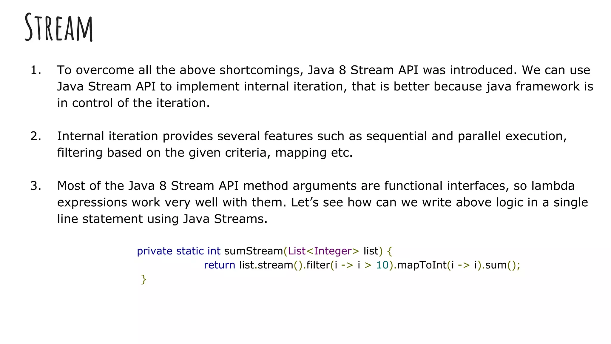 Stream
1. To overcome all the above shortcomings, Java 8 Stream API was introduced. We can use
Java Stream API to implement internal iteration, that is better because java framework is
in control of the iteration.
2. Internal iteration provides several features such as sequential and parallel execution,
filtering based on the given criteria, mapping etc.
3. Most of the Java 8 Stream API method arguments are functional interfaces, so lambda
expressions work very well with them. Let’s see how can we write above logic in a single
line statement using Java Streams.
private static int sumStream(List<Integer> list) {
return list.stream().filter(i -> i > 10).mapToInt(i -> i).sum();
}
 