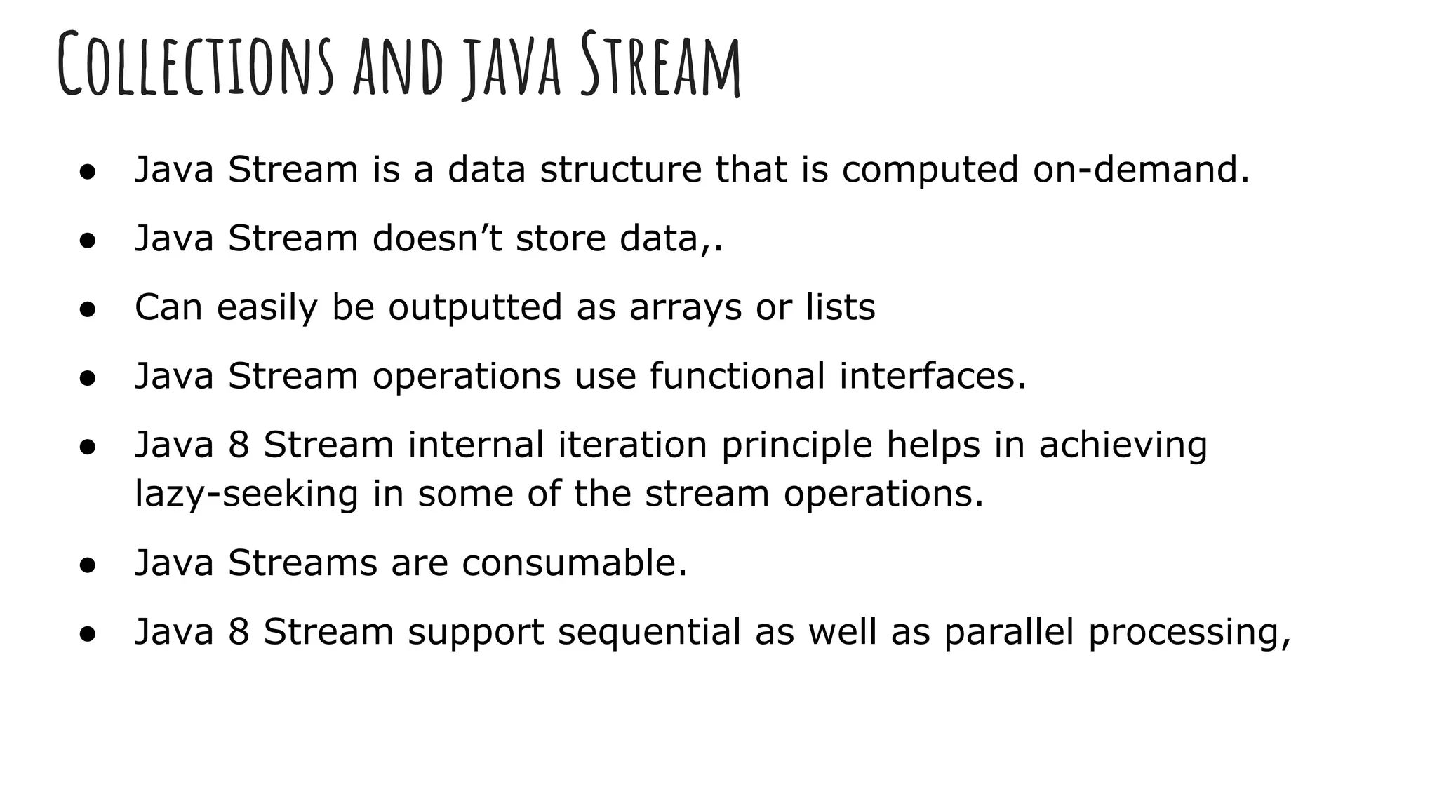 Collections and java Stream
● Java Stream is a data structure that is computed on-demand.
● Java Stream doesn’t store data,.
● Can easily be outputted as arrays or lists
● Java Stream operations use functional interfaces.
● Java 8 Stream internal iteration principle helps in achieving
lazy-seeking in some of the stream operations.
● Java Streams are consumable.
● Java 8 Stream support sequential as well as parallel processing,
 