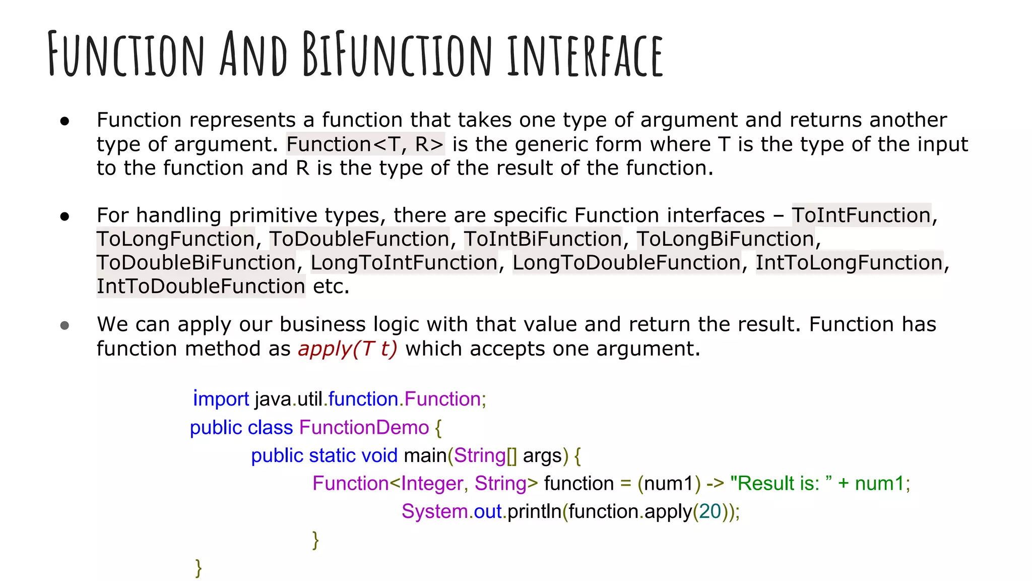 Function And BiFunction interface
● Function represents a function that takes one type of argument and returns another
type of argument. Function<T, R> is the generic form where T is the type of the input
to the function and R is the type of the result of the function.
● For handling primitive types, there are specific Function interfaces – ToIntFunction,
ToLongFunction, ToDoubleFunction, ToIntBiFunction, ToLongBiFunction,
ToDoubleBiFunction, LongToIntFunction, LongToDoubleFunction, IntToLongFunction,
IntToDoubleFunction etc.
● We can apply our business logic with that value and return the result. Function has
function method as apply(T t) which accepts one argument.
import java.util.function.Function;
public class FunctionDemo {
public static void main(String[] args) {
Function<Integer, String> function = (num1) -> "Result is: ” + num1;
System.out.println(function.apply(20));
}
}
 