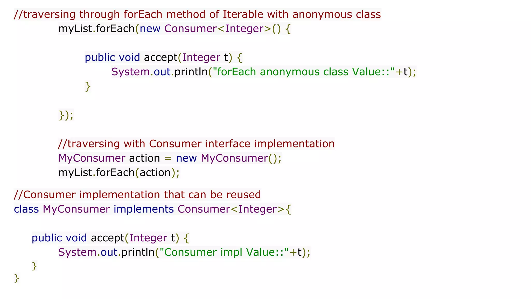 //traversing through forEach method of Iterable with anonymous class
myList.forEach(new Consumer<Integer>() {
public void accept(Integer t) {
System.out.println("forEach anonymous class Value::"+t);
}
});
//traversing with Consumer interface implementation
MyConsumer action = new MyConsumer();
myList.forEach(action);
//Consumer implementation that can be reused
class MyConsumer implements Consumer<Integer>{
public void accept(Integer t) {
System.out.println("Consumer impl Value::"+t);
}
}
 