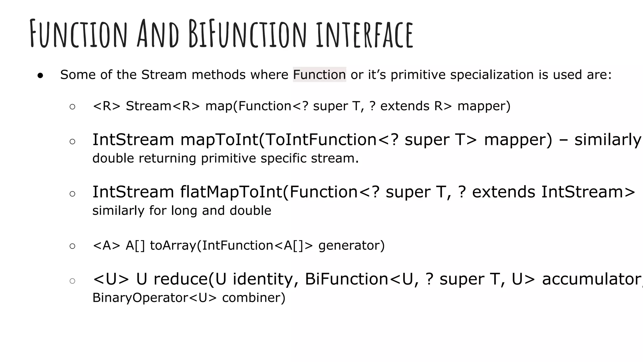 Function And BiFunction interface
● Some of the Stream methods where Function or it’s primitive specialization is used are:
○ <R> Stream<R> map(Function<? super T, ? extends R> mapper)
○ IntStream mapToInt(ToIntFunction<? super T> mapper) – similarly
double returning primitive specific stream.
○ IntStream flatMapToInt(Function<? super T, ? extends IntStream> m
similarly for long and double
○ <A> A[] toArray(IntFunction<A[]> generator)
○ <U> U reduce(U identity, BiFunction<U, ? super T, U> accumulator,
BinaryOperator<U> combiner)
 