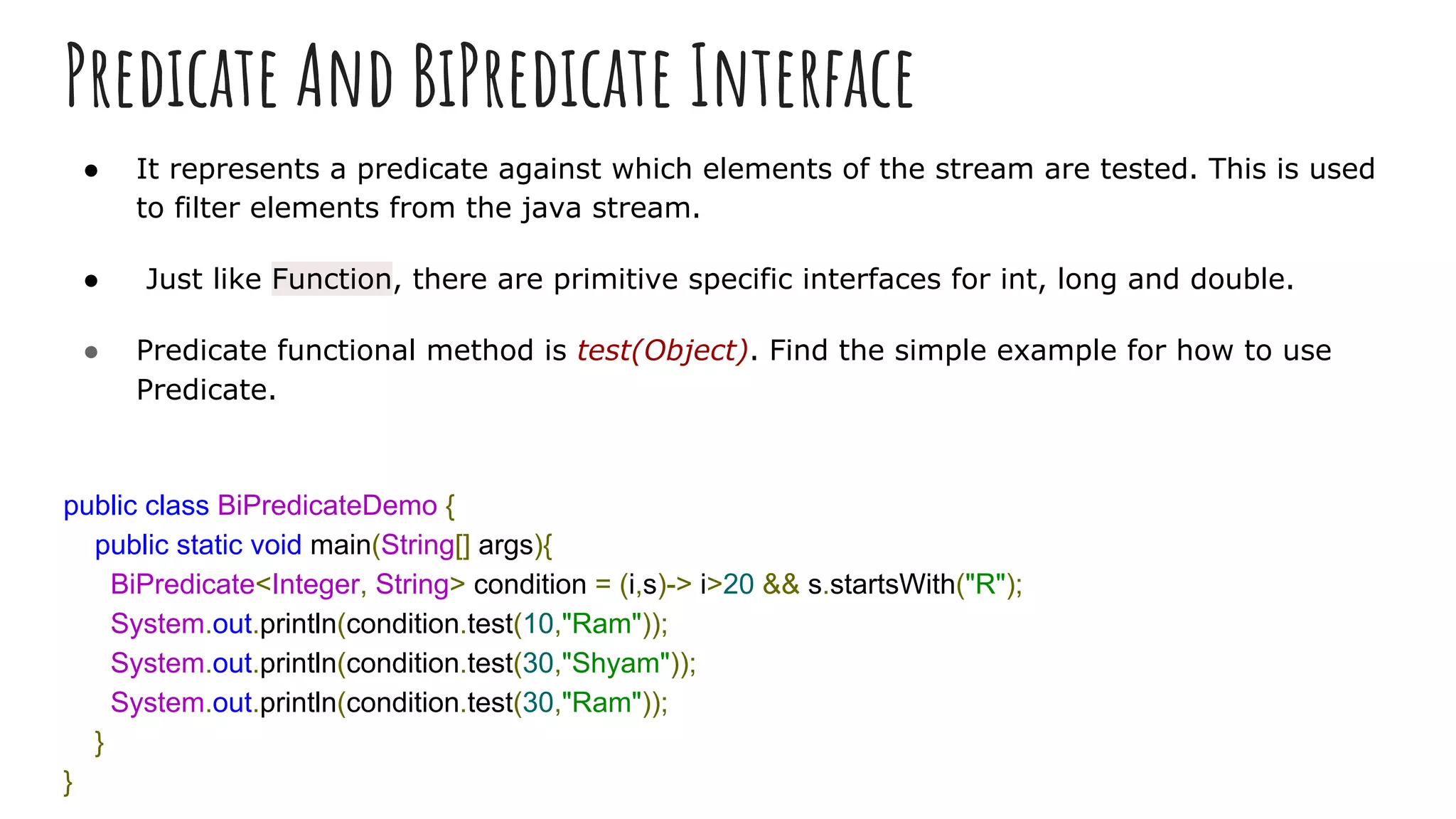 Predicate And BiPredicate Interface
● It represents a predicate against which elements of the stream are tested. This is used
to filter elements from the java stream.
● Just like Function, there are primitive specific interfaces for int, long and double.
● Predicate functional method is test(Object). Find the simple example for how to use
Predicate.
public class BiPredicateDemo {
public static void main(String[] args){
BiPredicate<Integer, String> condition = (i,s)-> i>20 && s.startsWith("R");
System.out.println(condition.test(10,"Ram"));
System.out.println(condition.test(30,"Shyam"));
System.out.println(condition.test(30,"Ram"));
}
}
 