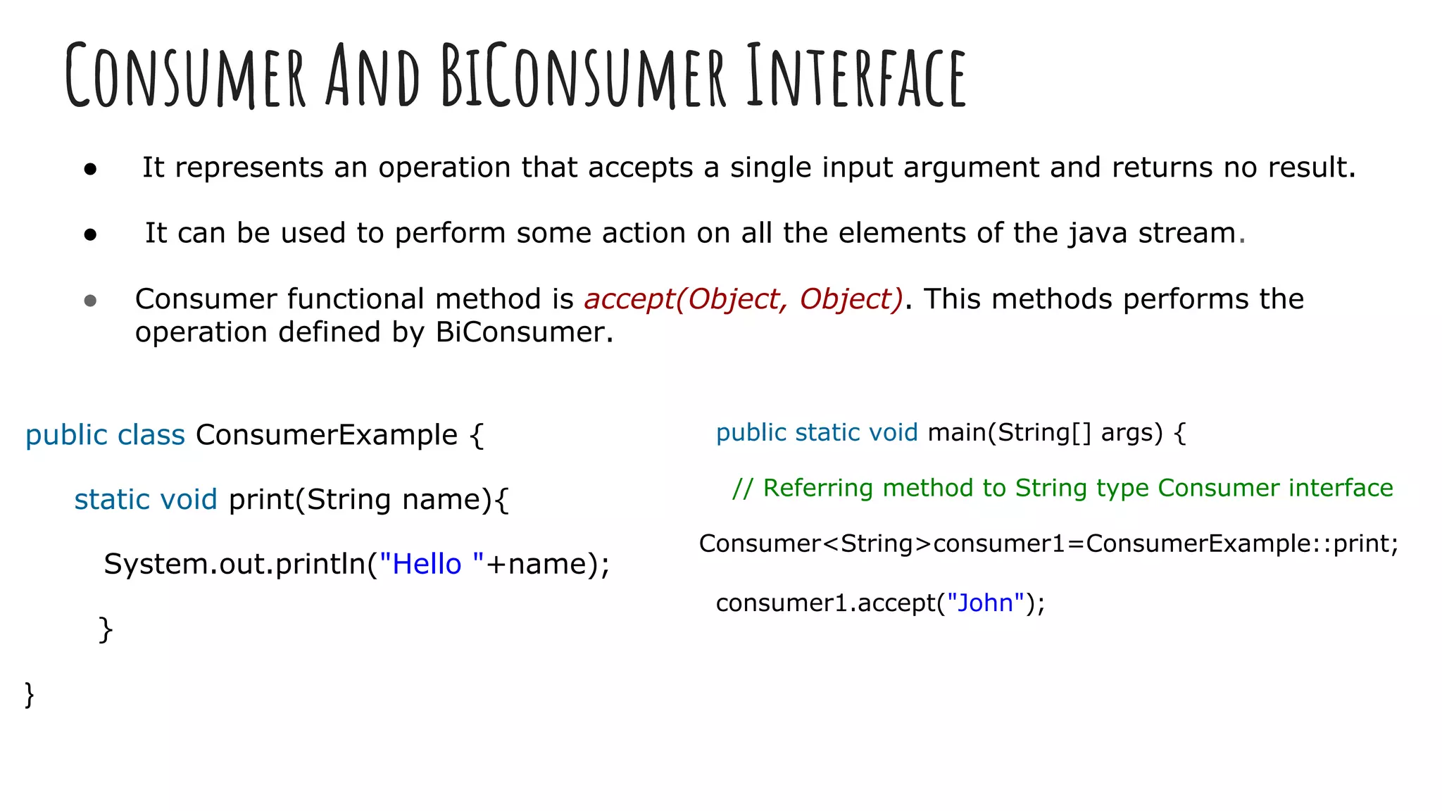 Consumer And BiConsumer Interface
● It represents an operation that accepts a single input argument and returns no result.
● It can be used to perform some action on all the elements of the java stream.
● Consumer functional method is accept(Object, Object). This methods performs the
operation defined by BiConsumer.
public class ConsumerExample {
static void print(String name){
System.out.println("Hello "+name);
}
}
public static void main(String[] args) {
// Referring method to String type Consumer interface
Consumer<String>consumer1=ConsumerExample::print;
consumer1.accept("John");
 