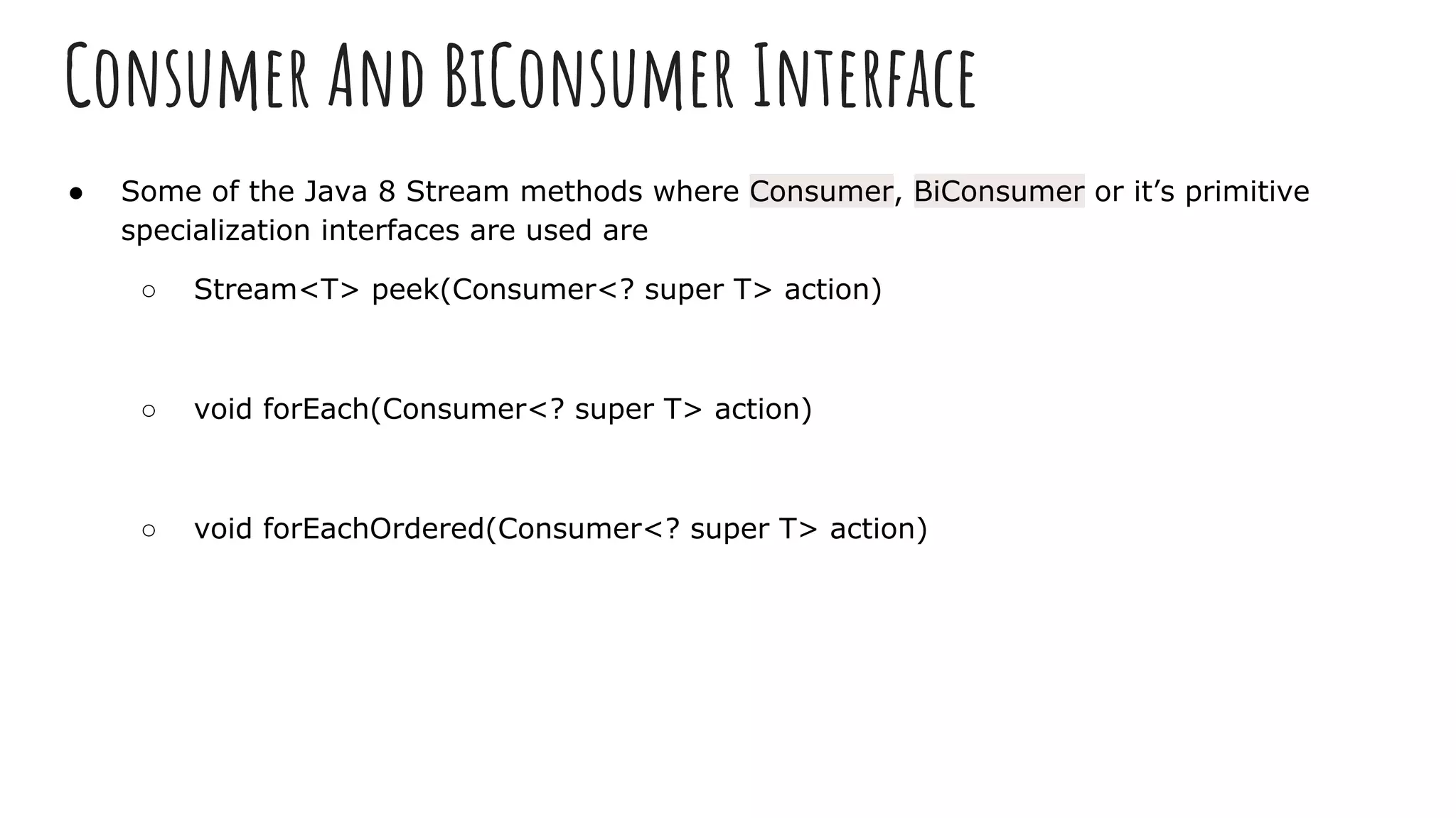 Consumer And BiConsumer Interface
● Some of the Java 8 Stream methods where Consumer, BiConsumer or it’s primitive
specialization interfaces are used are
○ Stream<T> peek(Consumer<? super T> action)
○ void forEach(Consumer<? super T> action)
○ void forEachOrdered(Consumer<? super T> action)
 