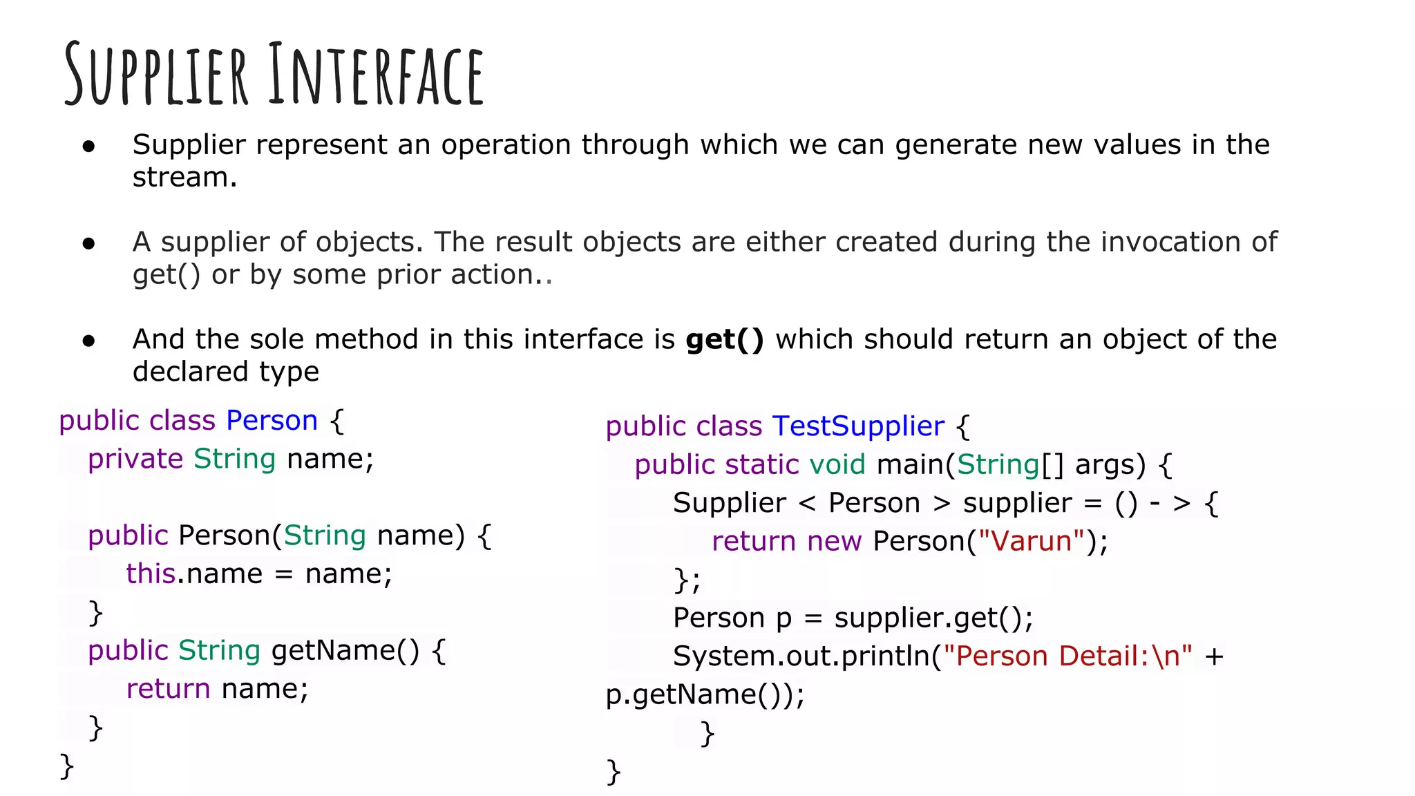 Supplier Interface
● Supplier represent an operation through which we can generate new values in the
stream.
● A supplier of objects. The result objects are either created during the invocation of
get() or by some prior action..
● And the sole method in this interface is get() which should return an object of the
declared type
public class Person {
private String name;
public Person(String name) {
this.name = name;
}
public String getName() {
return name;
}
}
public class TestSupplier {
public static void main(String[] args) {
Supplier < Person > supplier = () - > {
return new Person("Varun");
};
Person p = supplier.get();
System.out.println("Person Detail:n" +
p.getName());
}
}
 