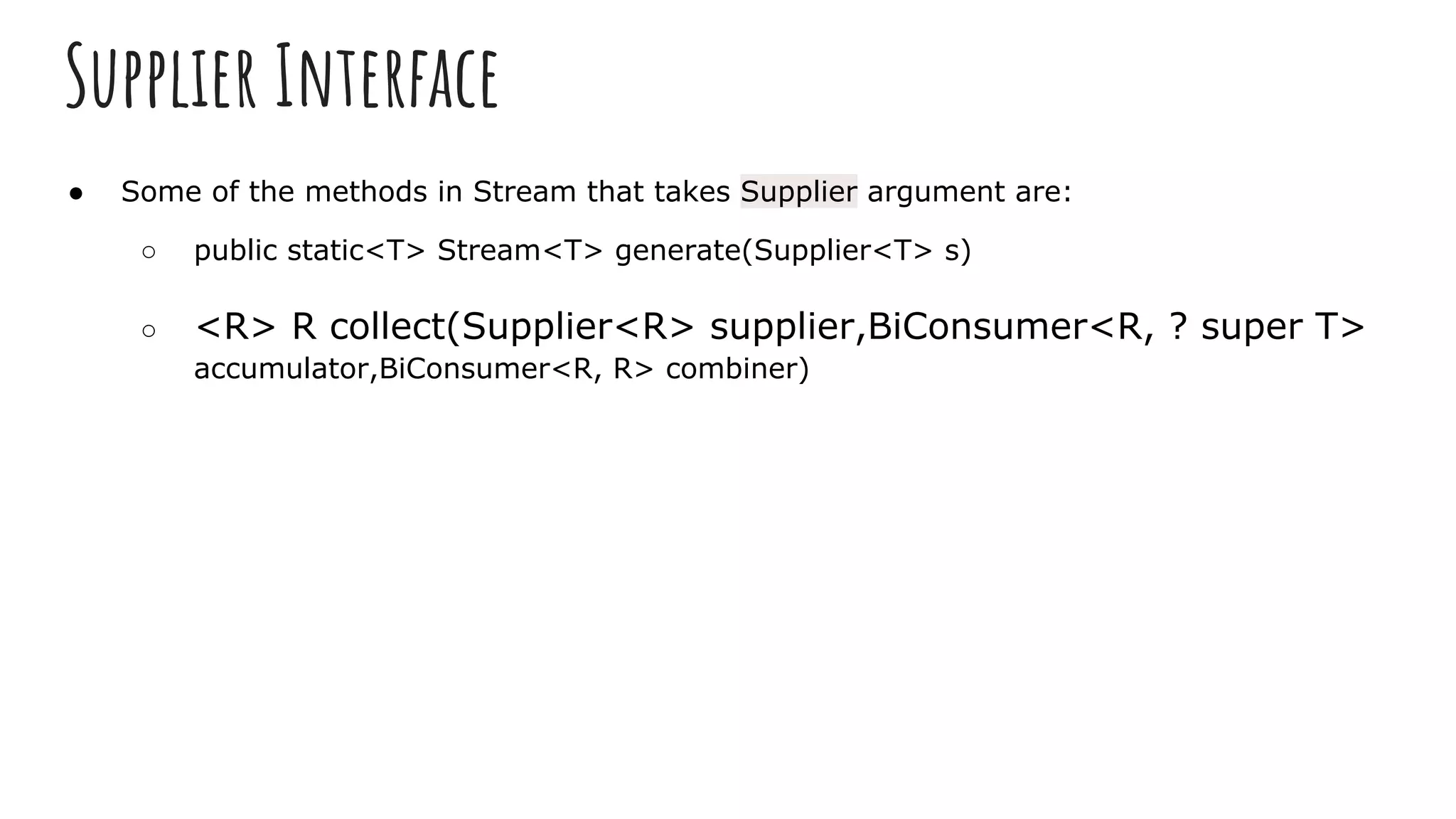 Supplier Interface
● Some of the methods in Stream that takes Supplier argument are:
○ public static<T> Stream<T> generate(Supplier<T> s)
○ <R> R collect(Supplier<R> supplier,BiConsumer<R, ? super T>
accumulator,BiConsumer<R, R> combiner)
 
