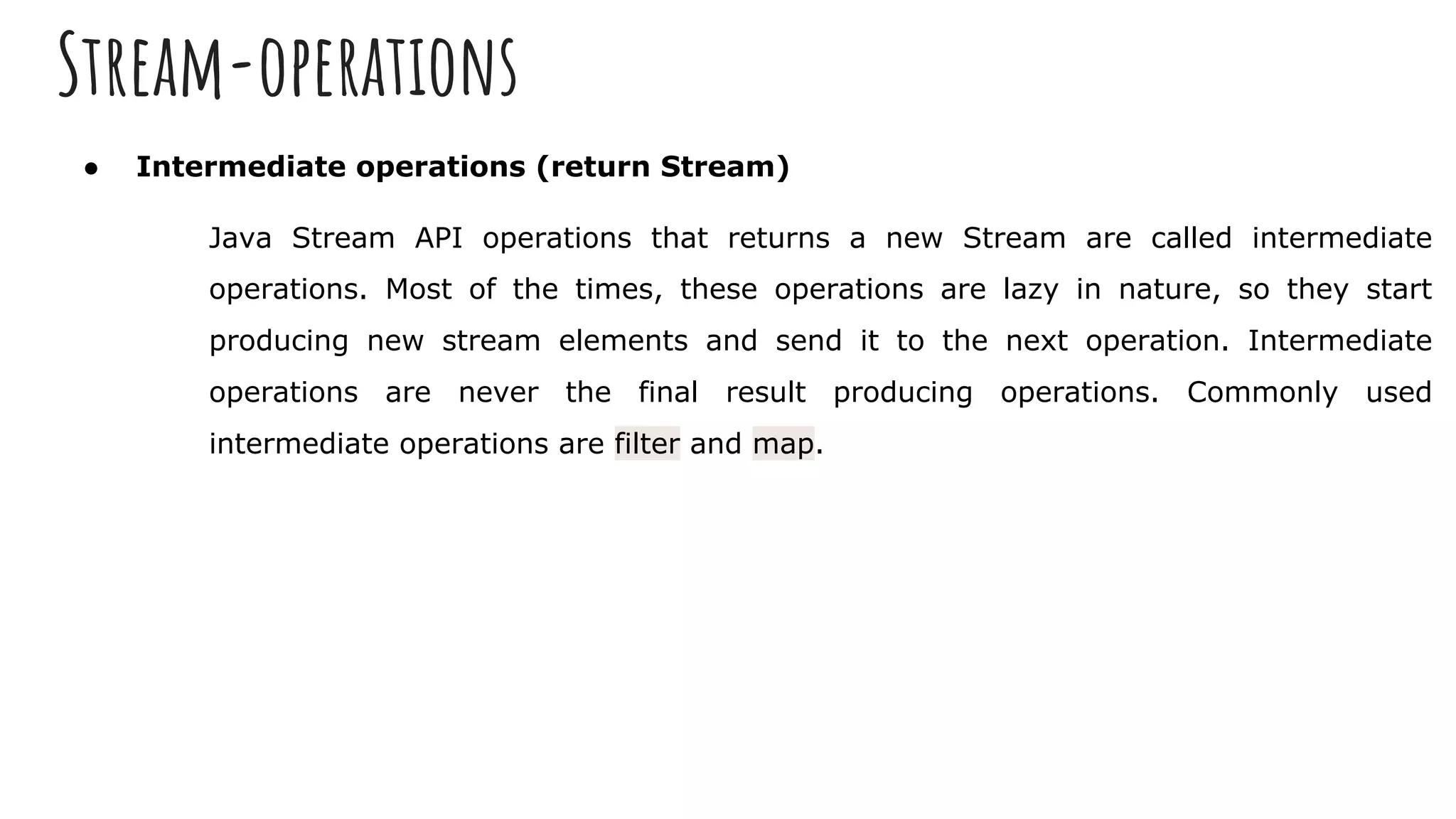 Stream-operations
● Intermediate operations (return Stream)
Java Stream API operations that returns a new Stream are called intermediate
operations. Most of the times, these operations are lazy in nature, so they start
producing new stream elements and send it to the next operation. Intermediate
operations are never the final result producing operations. Commonly used
intermediate operations are filter and map.
 