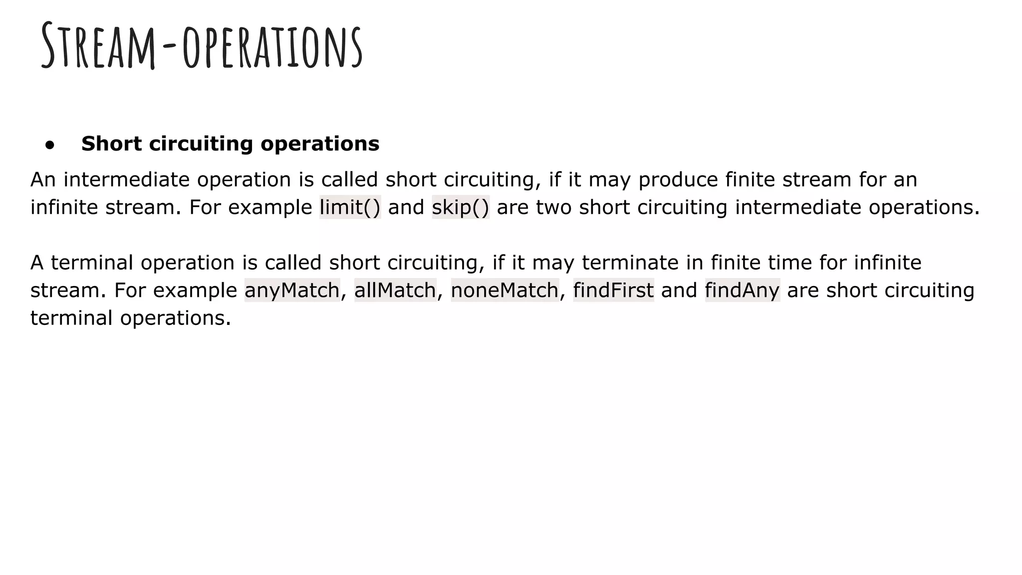 Stream-operations
● Short circuiting operations
An intermediate operation is called short circuiting, if it may produce finite stream for an
infinite stream. For example limit() and skip() are two short circuiting intermediate operations.
A terminal operation is called short circuiting, if it may terminate in finite time for infinite
stream. For example anyMatch, allMatch, noneMatch, findFirst and findAny are short circuiting
terminal operations.
 