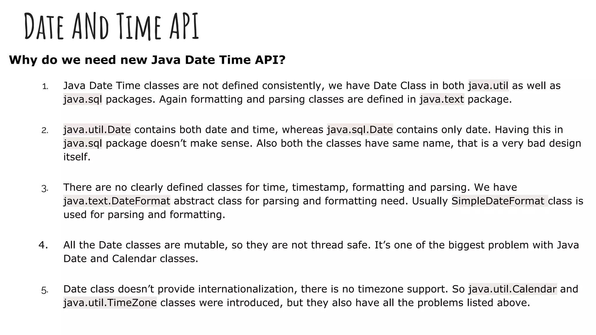 Date ANd Time API
Why do we need new Java Date Time API?
1. Java Date Time classes are not defined consistently, we have Date Class in both java.util as well as
java.sql packages. Again formatting and parsing classes are defined in java.text package.
2. java.util.Date contains both date and time, whereas java.sql.Date contains only date. Having this in
java.sql package doesn’t make sense. Also both the classes have same name, that is a very bad design
itself.
3. There are no clearly defined classes for time, timestamp, formatting and parsing. We have
java.text.DateFormat abstract class for parsing and formatting need. Usually SimpleDateFormat class is
used for parsing and formatting.
4. All the Date classes are mutable, so they are not thread safe. It’s one of the biggest problem with Java
Date and Calendar classes.
5. Date class doesn’t provide internationalization, there is no timezone support. So java.util.Calendar and
java.util.TimeZone classes were introduced, but they also have all the problems listed above.
 