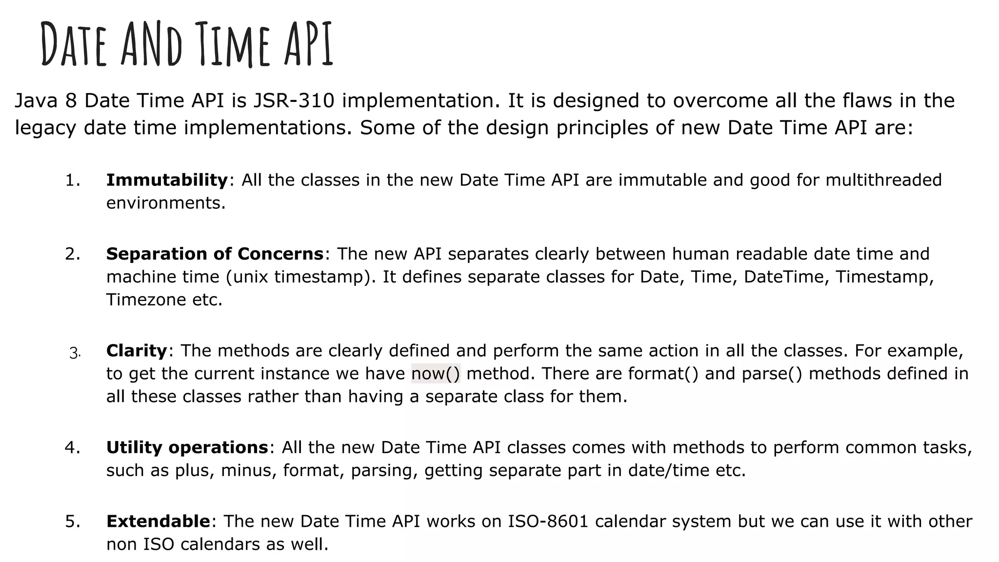 Date ANd Time API
Java 8 Date Time API is JSR-310 implementation. It is designed to overcome all the flaws in the
legacy date time implementations. Some of the design principles of new Date Time API are:
1. Immutability: All the classes in the new Date Time API are immutable and good for multithreaded
environments.
2. Separation of Concerns: The new API separates clearly between human readable date time and
machine time (unix timestamp). It defines separate classes for Date, Time, DateTime, Timestamp,
Timezone etc.
3. Clarity: The methods are clearly defined and perform the same action in all the classes. For example,
to get the current instance we have now() method. There are format() and parse() methods defined in
all these classes rather than having a separate class for them.
4. Utility operations: All the new Date Time API classes comes with methods to perform common tasks,
such as plus, minus, format, parsing, getting separate part in date/time etc.
5. Extendable: The new Date Time API works on ISO-8601 calendar system but we can use it with other
non ISO calendars as well.
 