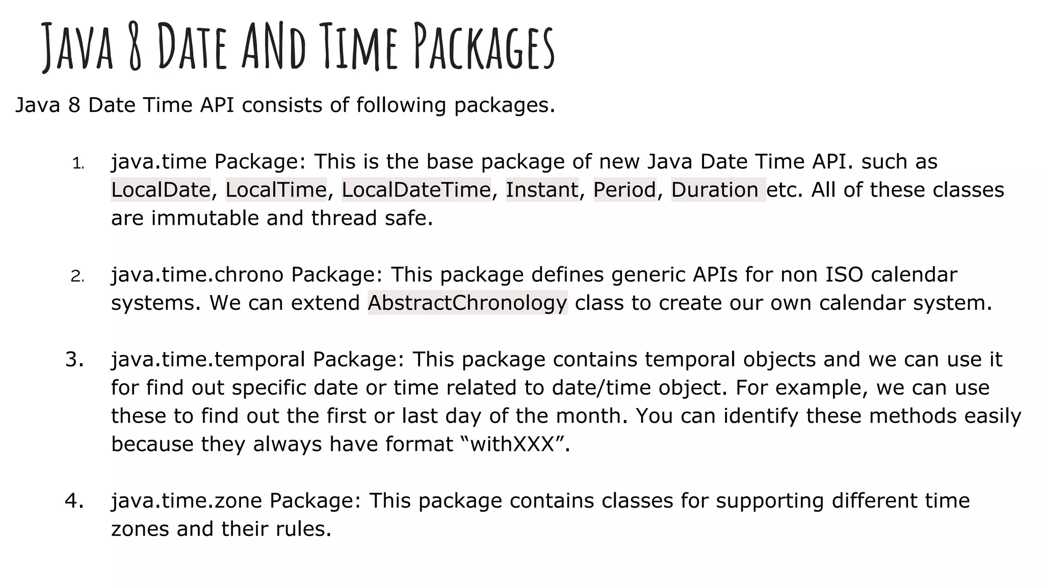 Java 8 Date ANd Time Packages
Java 8 Date Time API consists of following packages.
1. java.time Package: This is the base package of new Java Date Time API. such as
LocalDate, LocalTime, LocalDateTime, Instant, Period, Duration etc. All of these classes
are immutable and thread safe.
2. java.time.chrono Package: This package defines generic APIs for non ISO calendar
systems. We can extend AbstractChronology class to create our own calendar system.
3. java.time.temporal Package: This package contains temporal objects and we can use it
for find out specific date or time related to date/time object. For example, we can use
these to find out the first or last day of the month. You can identify these methods easily
because they always have format “withXXX”.
4. java.time.zone Package: This package contains classes for supporting different time
zones and their rules.
 
