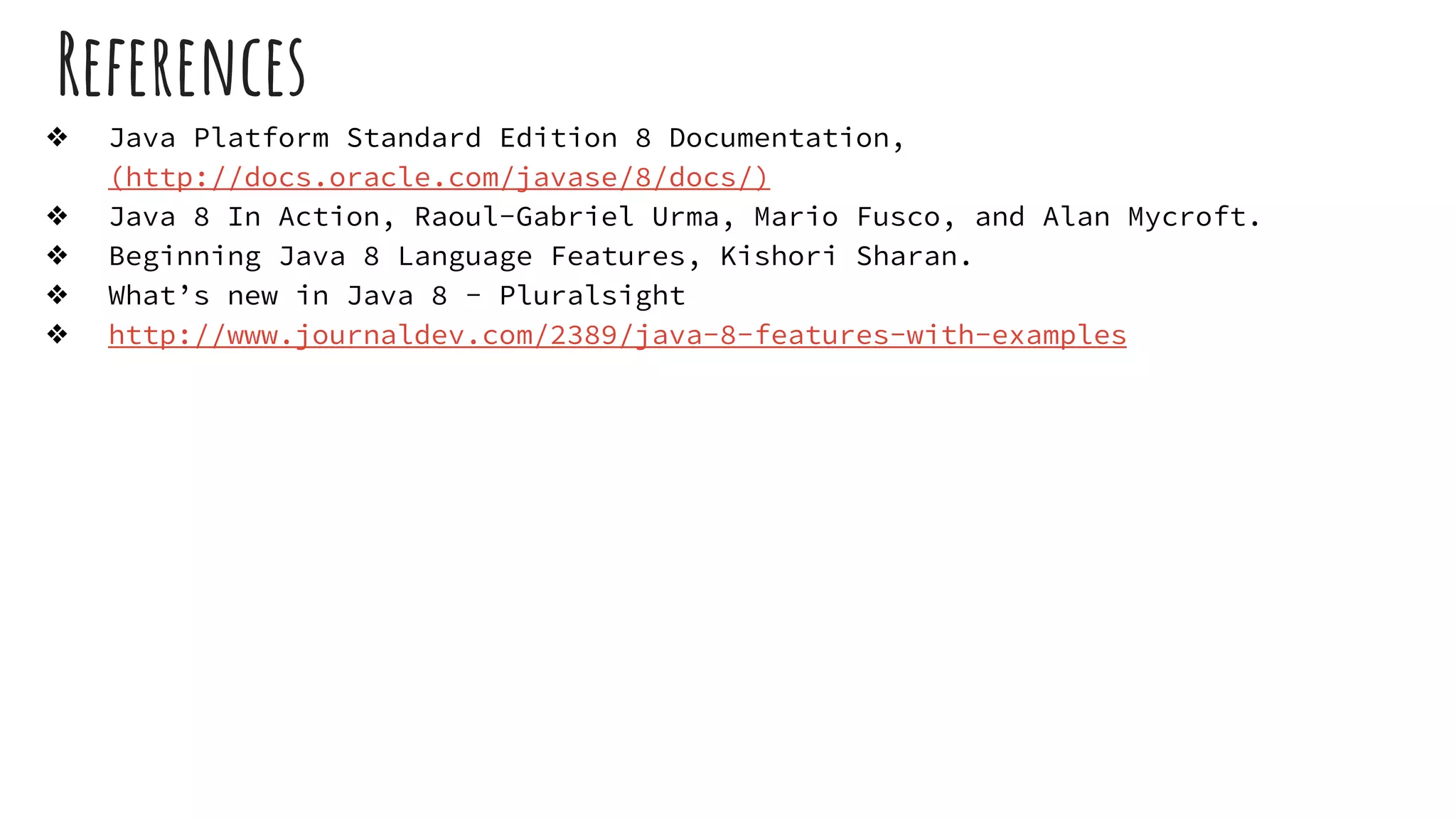 References
❖ Java Platform Standard Edition 8 Documentation,
(http://docs.oracle.com/javase/8/docs/)
❖ Java 8 In Action, Raoul-Gabriel Urma, Mario Fusco, and Alan Mycroft.
❖ Beginning Java 8 Language Features, Kishori Sharan.
❖ What’s new in Java 8 - Pluralsight
❖ http://www.journaldev.com/2389/java-8-features-with-examples
 