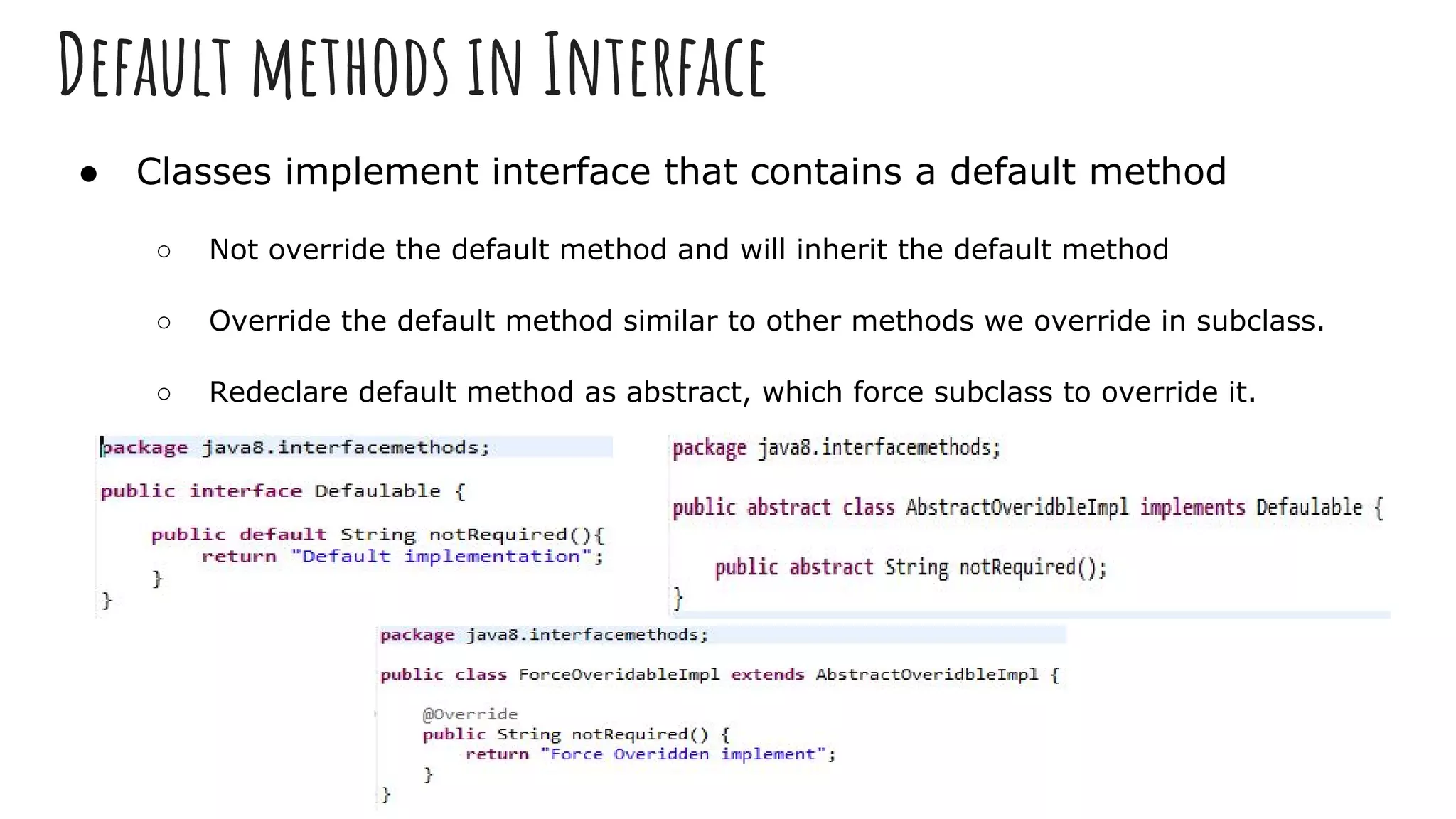 Default methods in Interface
● Classes implement interface that contains a default method
○ Not override the default method and will inherit the default method
○ Override the default method similar to other methods we override in subclass.
○ Redeclare default method as abstract, which force subclass to override it.
 