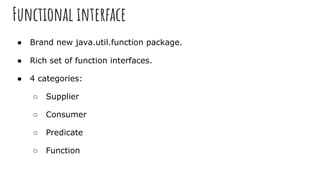 Functional interface
● Brand new java.util.function package.
● Rich set of function interfaces.
● 4 categories:
○ Supplier
○ Consumer
○ Predicate
○ Function
 