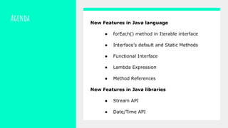 Agenda New Features in Java language
● forEach() method in Iterable interface
● Interface’s default and Static Methods
● Functional Interface
● Lambda Expression
● Method References
New Features in Java libraries
● Stream API
● Date/Time API
 