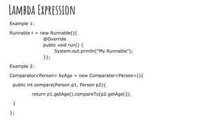 Lambda Expression
Example 1:
Runnable r = new Runnable(){
@Override
public void run() {
System.out.println("My Runnable");
}};
Example 2:
Comparator<Person> byAge = new Comparator<Person>(){
public int compare(Person p1, Person p2){
return p1.getAge().compareTo(p2.getAge());
}
};
 