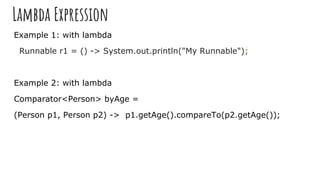 Lambda Expression
Example 1: with lambda
Runnable r1 = () -> System.out.println("My Runnable");
Example 2: with lambda
Comparator<Person> byAge =
(Person p1, Person p2) -> p1.getAge().compareTo(p2.getAge());
 