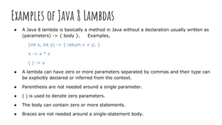 Examples of Java 8 Lambdas
● A Java 8 lambda is basically a method in Java without a declaration usually written as
(parameters) -> { body }. Examples,
(int x, int y) -> { return x + y; }
x -> x * x
( ) -> x
● A lambda can have zero or more parameters separated by commas and their type can
be explicitly declared or inferred from the context.
● Parenthesis are not needed around a single parameter.
● ( ) is used to denote zero parameters.
● The body can contain zero or more statements.
● Braces are not needed around a single-statement body.
 