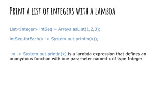 Print a list of integers with a lambda
List<Integer> intSeq = Arrays.asList(1,2,3);
intSeq.forEach(x -> System.out.println(x));
•x -> System.out.println(x) is a lambda expression that defines an
anonymous function with one parameter named x of type Integer
 