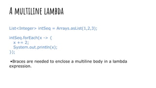 A multiline lambda
List<Integer> intSeq = Arrays.asList(1,2,3);
intSeq.forEach(x -> {
x += 2;
System.out.println(x);
});
•Braces are needed to enclose a multiline body in a lambda
expression.
 