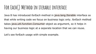 For Each() Method in iterable interface
Java 8 has introduced forEach method in java.lang.Iterable interface so
that while writing code we focus on business logic only. forEach method
takes java.util.function.Consumer object as argument, so it helps in
having our business logic at a separate location that we can reuse.
Let’s see forEach usage with simple example.
 