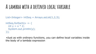 A lambda with a defined local variable
List<Integer> intSeq = Arrays.asList(1,2,3);
intSeq.forEach(x -> {
int y = x * 2;
System.out.println(y);
});
•Just as with ordinary functions, you can define local variables inside
the body of a lambda expression
 