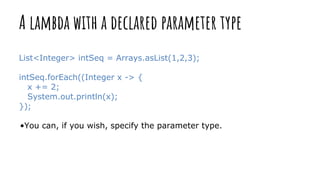 A lambda with a declared parameter type
List<Integer> intSeq = Arrays.asList(1,2,3);
intSeq.forEach((Integer x -> {
x += 2;
System.out.println(x);
});
•You can, if you wish, specify the parameter type.
 