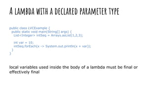 A lambda with a declared parameter type
public class LVCExample {
public static void main(String[] args) {
List<Integer> intSeq = Arrays.asList(1,2,3);
int var = 10;
intSeq.forEach(x -> System.out.println(x + var));
}
}
local variables used inside the body of a lambda must be final or
effectively final
 