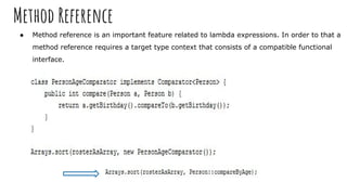 Method Reference
● Method reference is an important feature related to lambda expressions. In order to that a
method reference requires a target type context that consists of a compatible functional
interface.
 