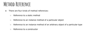Method Reference
● There are four kinds of method references:
○ Reference to a static method
○ Reference to an instance method of a particular object
○ Reference to an instance method of an arbitrary object of a particular type
○ Reference to a constructor
 
