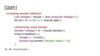Example
//creating sample Collection
List<Integer> myList = new ArrayList<Integer>();
for(int i=0; i<10; i++) myList.add(i);
//traversing using Iterator
Iterator<Integer> it = myList.iterator();
while(it.hasNext()){
Integer i = it.next();
System.out.println("Iterator Value::"+i);
}
To Be Continued….
 