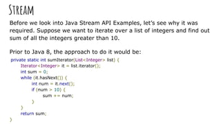 Stream
Before we look into Java Stream API Examples, let’s see why it was
required. Suppose we want to iterate over a list of integers and find out
sum of all the integers greater than 10.
Prior to Java 8, the approach to do it would be:
private static int sumIterator(List<Integer> list) {
Iterator<Integer> it = list.iterator();
int sum = 0;
while (it.hasNext()) {
int num = it.next();
if (num > 10) {
sum += num;
}
}
return sum;
}
 