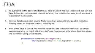 Stream
1. To overcome all the above shortcomings, Java 8 Stream API was introduced. We can use
Java Stream API to implement internal iteration, that is better because java framework is
in control of the iteration.
2. Internal iteration provides several features such as sequential and parallel execution,
filtering based on the given criteria, mapping etc.
3. Most of the Java 8 Stream API method arguments are functional interfaces, so lambda
expressions work very well with them. Let’s see how can we write above logic in a single
line statement using Java Streams.
private static int sumStream(List<Integer> list) {
return list.stream().filter(i -> i > 10).mapToInt(i -> i).sum();
}
 
