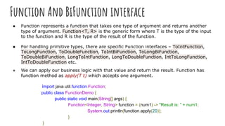 Function And BiFunction interface
● Function represents a function that takes one type of argument and returns another
type of argument. Function<T, R> is the generic form where T is the type of the input
to the function and R is the type of the result of the function.
● For handling primitive types, there are specific Function interfaces – ToIntFunction,
ToLongFunction, ToDoubleFunction, ToIntBiFunction, ToLongBiFunction,
ToDoubleBiFunction, LongToIntFunction, LongToDoubleFunction, IntToLongFunction,
IntToDoubleFunction etc.
● We can apply our business logic with that value and return the result. Function has
function method as apply(T t) which accepts one argument.
import java.util.function.Function;
public class FunctionDemo {
public static void main(String[] args) {
Function<Integer, String> function = (num1) -> "Result is: ” + num1;
System.out.println(function.apply(20));
}
}
 