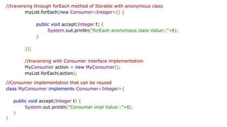 //traversing through forEach method of Iterable with anonymous class
myList.forEach(new Consumer<Integer>() {
public void accept(Integer t) {
System.out.println("forEach anonymous class Value::"+t);
}
});
//traversing with Consumer interface implementation
MyConsumer action = new MyConsumer();
myList.forEach(action);
//Consumer implementation that can be reused
class MyConsumer implements Consumer<Integer>{
public void accept(Integer t) {
System.out.println("Consumer impl Value::"+t);
}
}
 