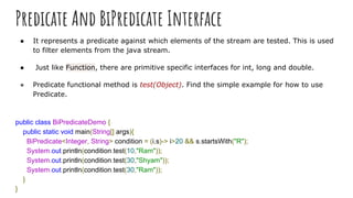 Predicate And BiPredicate Interface
● It represents a predicate against which elements of the stream are tested. This is used
to filter elements from the java stream.
● Just like Function, there are primitive specific interfaces for int, long and double.
● Predicate functional method is test(Object). Find the simple example for how to use
Predicate.
public class BiPredicateDemo {
public static void main(String[] args){
BiPredicate<Integer, String> condition = (i,s)-> i>20 && s.startsWith("R");
System.out.println(condition.test(10,"Ram"));
System.out.println(condition.test(30,"Shyam"));
System.out.println(condition.test(30,"Ram"));
}
}
 
