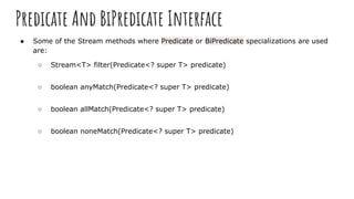 Predicate And BiPredicate Interface
● Some of the Stream methods where Predicate or BiPredicate specializations are used
are:
○ Stream<T> filter(Predicate<? super T> predicate)
○ boolean anyMatch(Predicate<? super T> predicate)
○ boolean allMatch(Predicate<? super T> predicate)
○ boolean noneMatch(Predicate<? super T> predicate)
 