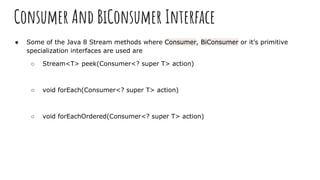 Consumer And BiConsumer Interface
● Some of the Java 8 Stream methods where Consumer, BiConsumer or it’s primitive
specialization interfaces are used are
○ Stream<T> peek(Consumer<? super T> action)
○ void forEach(Consumer<? super T> action)
○ void forEachOrdered(Consumer<? super T> action)
 