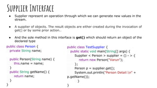 Supplier Interface
● Supplier represent an operation through which we can generate new values in the
stream.
● A supplier of objects. The result objects are either created during the invocation of
get() or by some prior action..
● And the sole method in this interface is get() which should return an object of the
declared type
public class Person {
private String name;
public Person(String name) {
this.name = name;
}
public String getName() {
return name;
}
}
public class TestSupplier {
public static void main(String[] args) {
Supplier < Person > supplier = () - > {
return new Person("Varun");
};
Person p = supplier.get();
System.out.println("Person Detail:n" +
p.getName());
}
}
 
