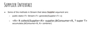 Supplier Interface
● Some of the methods in Stream that takes Supplier argument are:
○ public static<T> Stream<T> generate(Supplier<T> s)
○ <R> R collect(Supplier<R> supplier,BiConsumer<R, ? super T>
accumulator,BiConsumer<R, R> combiner)
 