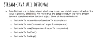 Stream-java.util.optional
● Java Optional is a container object which may or may not contain a non-null value. If a
value is present, isPresent() will return true and get() will return the value. Stream
terminal operations return Optional object. Some of these methods are:
○ Optional<T> reduce(BinaryOperator<T> accumulator)
○ Optional<T> min(Comparator<? super T> comparator)
○ Optional<T> max(Comparator<? super T> comparator)
○ Optional<T> findFirst()
○ Optional<T> findAny()
 